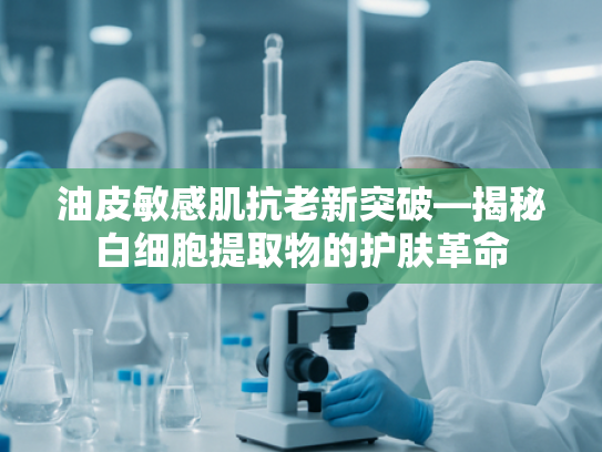 油皮敏感肌抗老新突破—揭秘白细胞提取物的护肤革命