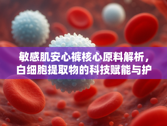 敏感肌安心裤核心原料解析，白细胞提取物的科技赋能与护肤奥秘