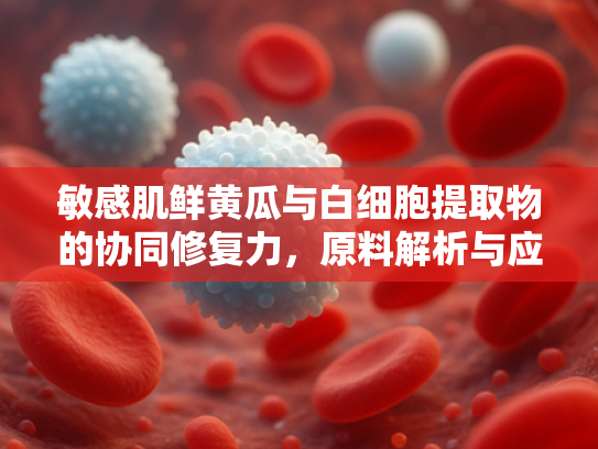 敏感肌鲜黄瓜与白细胞提取物的协同修复力，原料解析与应用前景