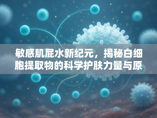 敏感肌屁水新纪元，揭秘白细胞提取物的科学护肤力量与原料优势
