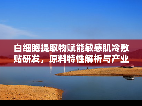 白细胞提取物赋能敏感肌冷敷贴研发，原料特性解析与产业应用前景
