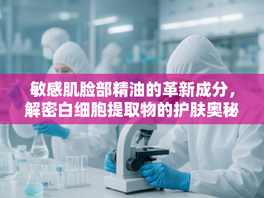 敏感肌脸部精油的革新成分，解密白细胞提取物的护肤奥秘