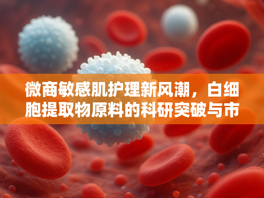 微商敏感肌护理新风潮，白细胞提取物原料的科研突破与市场机遇