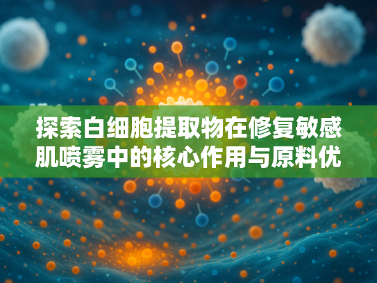 探索白细胞提取物在修复敏感肌喷雾中的核心作用与原料优势