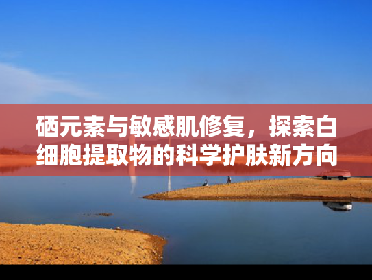 硒元素与敏感肌修复，探索白细胞提取物的科学护肤新方向