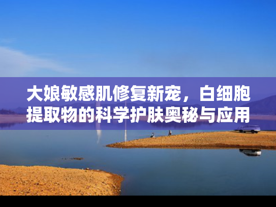 大娘敏感肌修复新宠，白细胞提取物的科学护肤奥秘与应用前景