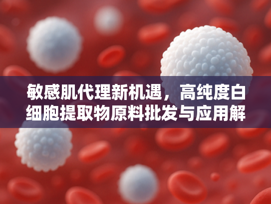 敏感肌代理新机遇，高纯度白细胞提取物原料批发与应用解析