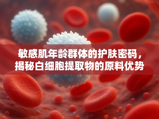 敏感肌年龄群体的护肤密码，揭秘白细胞提取物的原料优势与科学应用