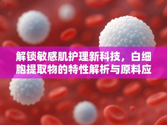 解锁敏感肌护理新科技，白细胞提取物的特性解析与原料应用
