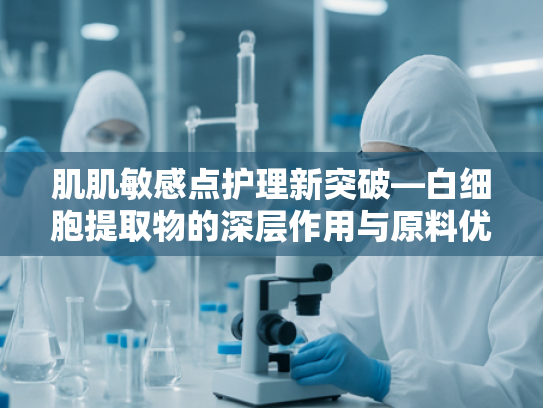 肌肌敏感点护理新突破—白细胞提取物的深层作用与原料优势