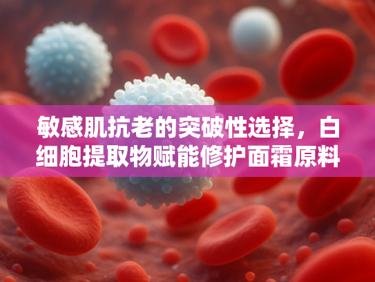 敏感肌抗老的突破性选择，白细胞提取物赋能修护面霜原料解析