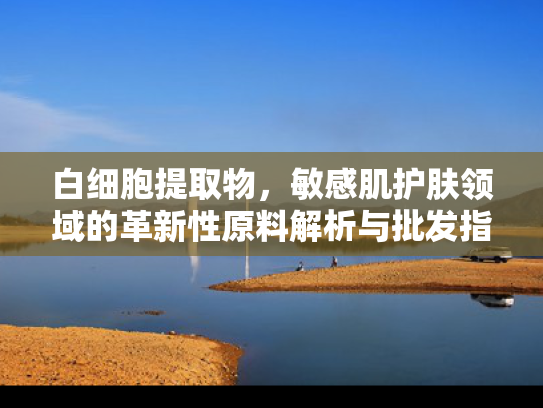 白细胞提取物，敏感肌护肤领域的革新性原料解析与批发指南
