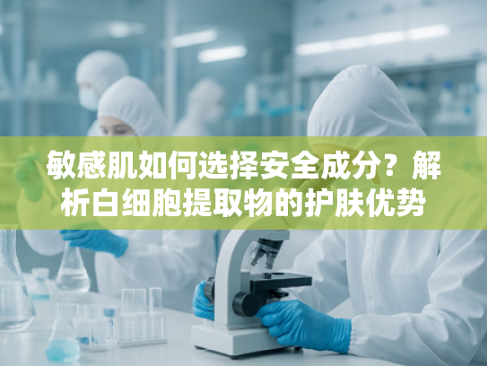 敏感肌如何选择安全成分？解析白细胞提取物的护肤优势