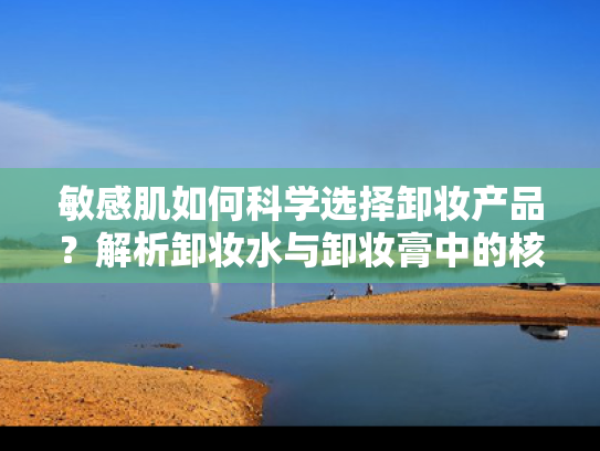 敏感肌如何科学选择卸妆产品？解析卸妆水与卸妆膏中的核心成分奥秘
