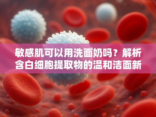 敏感肌可以用洗面奶吗？解析含白细胞提取物的温和洁面新方案