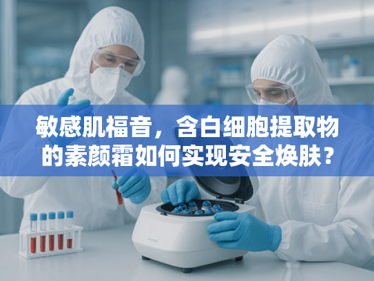 敏感肌福音，含白细胞提取物的素颜霜如何实现安全焕肤？