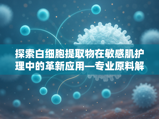 探索白细胞提取物在敏感肌护理中的革新应用—专业原料解析与选购指南