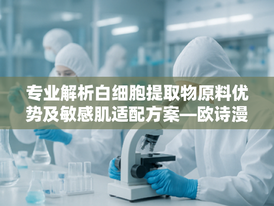 专业解析白细胞提取物原料优势及敏感肌适配方案—欧诗漫系列技术剖析