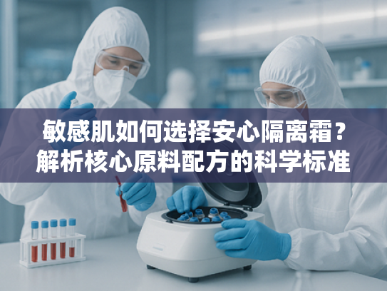 敏感肌如何选择安心隔离霜？解析核心原料配方的科学标准
