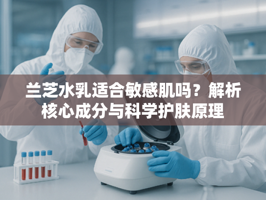 兰芝水乳适合敏感肌吗？解析核心成分与科学护肤原理