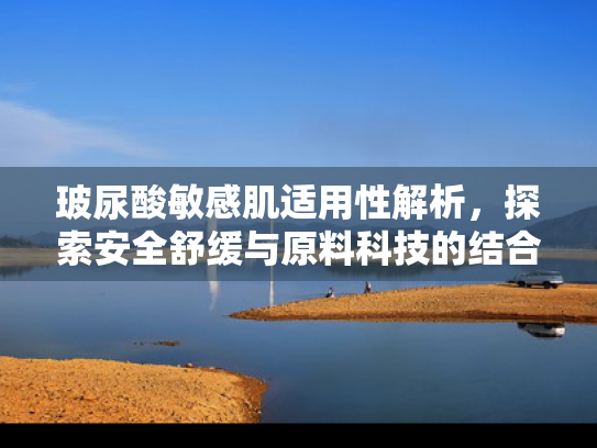 玻尿酸敏感肌适用性解析，探索安全舒缓与原料科技的结合