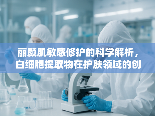 丽颜肌敏感修护的科学解析，白细胞提取物在护肤领域的创新应用