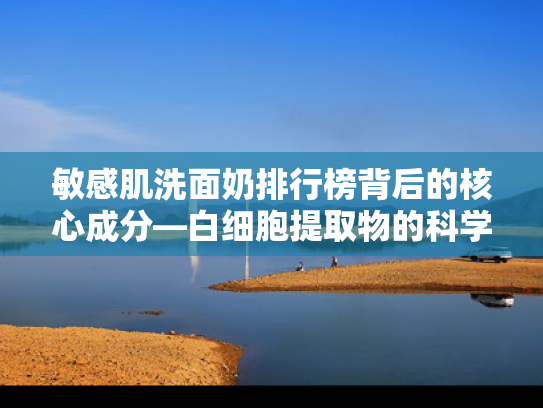 敏感肌洗面奶排行榜背后的核心成分—白细胞提取物的科学解读与优势