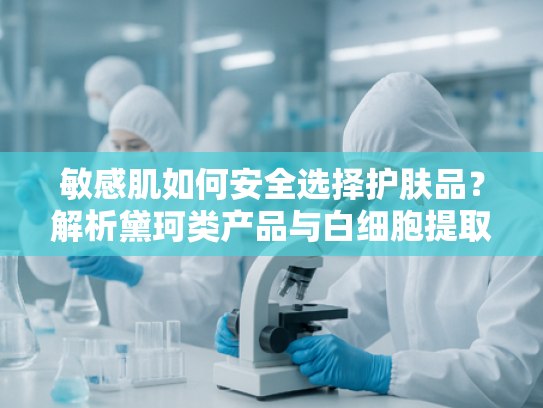 敏感肌如何安全选择护肤品？解析黛珂类产品与白细胞提取物的适配性