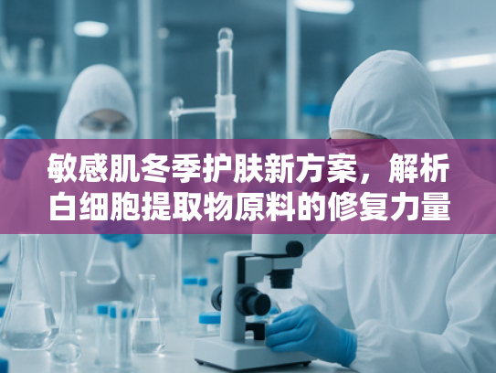 敏感肌冬季护肤新方案，解析白细胞提取物原料的修复力量