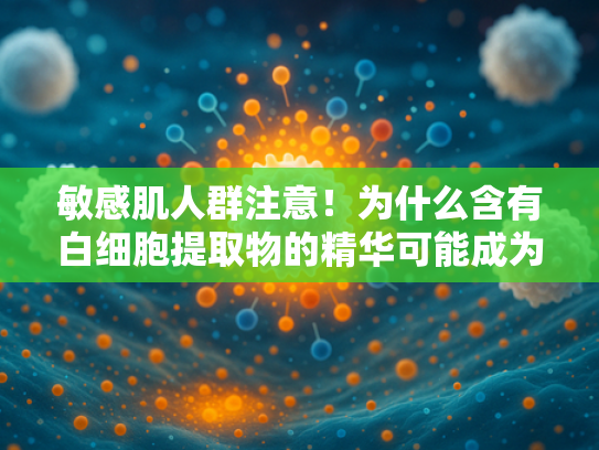 敏感肌人群注意！为什么含有白细胞提取物的精华可能成为皮肤杀手？