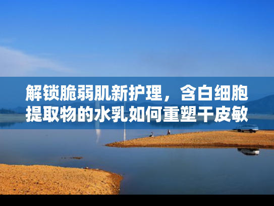 解锁脆弱肌新护理，含白细胞提取物的水乳如何重塑干皮敏感肌健康屏障