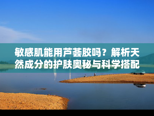敏感肌能用芦荟胶吗？解析天然成分的护肤奥秘与科学搭配
