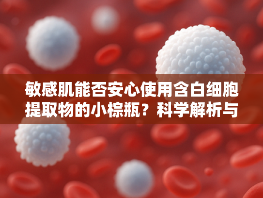 敏感肌能否安心使用含白细胞提取物的小棕瓶？科学解析与使用指南