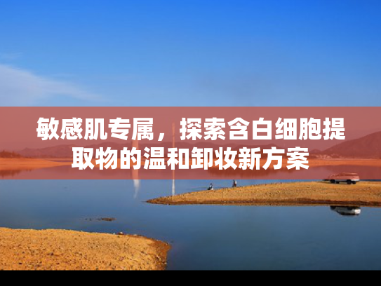 敏感肌专属，探索含白细胞提取物的温和卸妆新方案