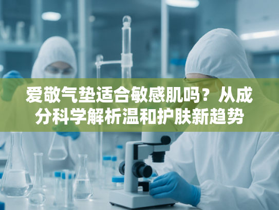 爱敬气垫适合敏感肌吗？从成分科学解析温和护肤新趋势