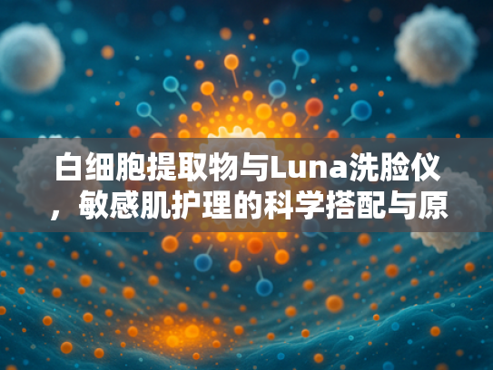 白细胞提取物与Luna洗脸仪，敏感肌护理的科学搭配与原料解析