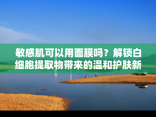 敏感肌可以用面膜吗？解锁白细胞提取物带来的温和护肤新方案