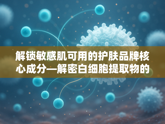 解锁敏感肌可用的护肤品牌核心成分—解密白细胞提取物的天然修护力