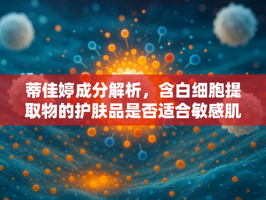 蒂佳婷成分解析，含白细胞提取物的护肤品是否适合敏感肌？