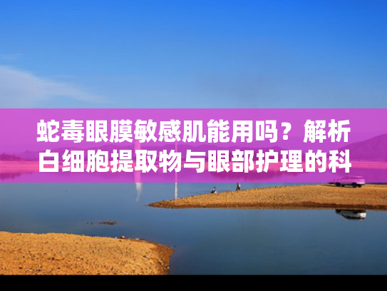 蛇毒眼膜敏感肌能用吗？解析白细胞提取物与眼部护理的科学关联
