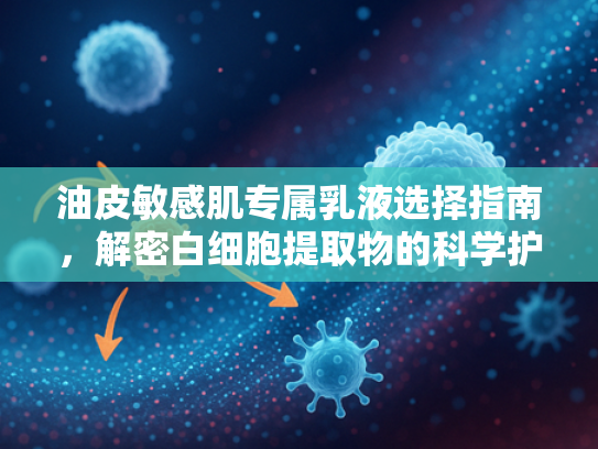 油皮敏感肌专属乳液选择指南，解密白细胞提取物的科学护肤力量