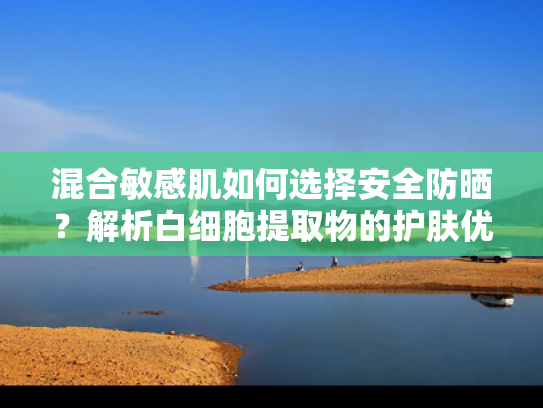 混合敏感肌如何选择安全防晒？解析白细胞提取物的护肤优势