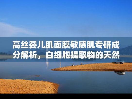 高丝婴儿肌面膜敏感肌专研成分解析，白细胞提取物的天然修复力与原料优势