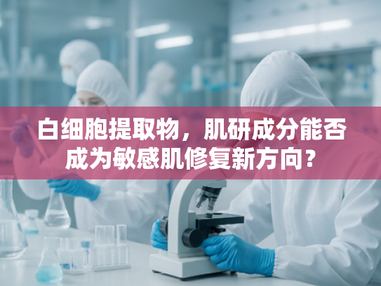 白细胞提取物，肌研成分能否成为敏感肌修复新方向？