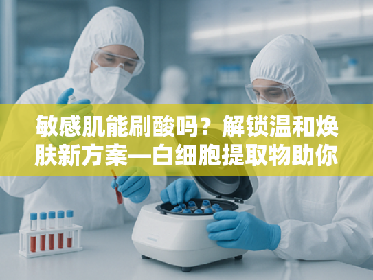 敏感肌能刷酸吗？解锁温和焕肤新方案—白细胞提取物助你科学护肤