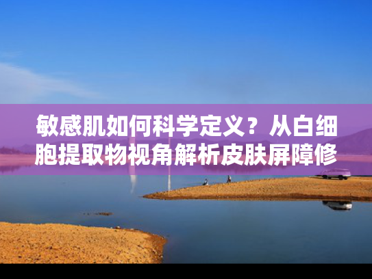 敏感肌如何科学定义？从白细胞提取物视角解析皮肤屏障修复新趋势