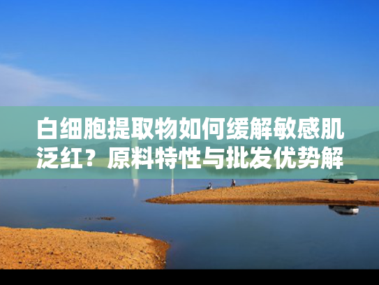 白细胞提取物如何缓解敏感肌泛红？原料特性与批发优势解析