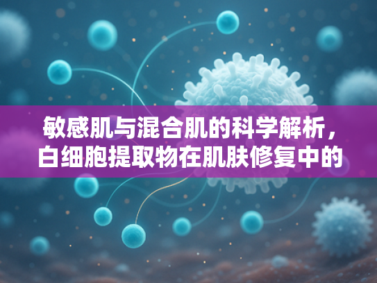 敏感肌与混合肌的科学解析，白细胞提取物在肌肤修复中的核心价值
