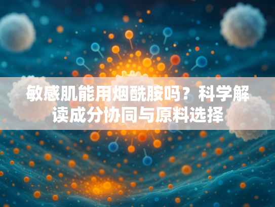 敏感肌能用烟酰胺吗？科学解读成分协同与原料选择