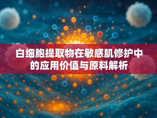 白细胞提取物在敏感肌修护中的应用价值与原料解析